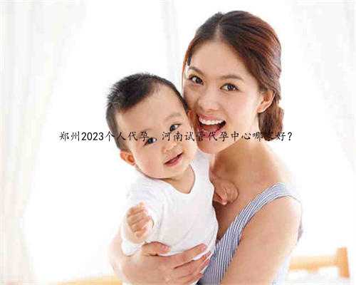 郑州2023个人代孕，河南试管代孕中心哪家好？