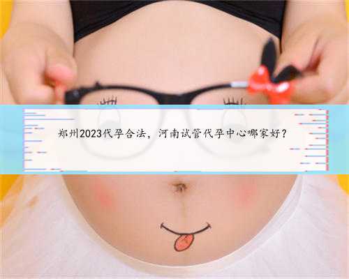 郑州2023代孕合法，河南试管代孕中心哪家好？