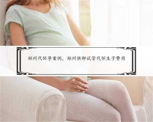 郑州代怀孕案例，郑州供卵试管代怀生子费用