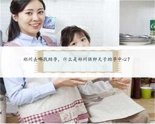 郑州去哪找助孕，什么是郑州供卵天子助孕中心？