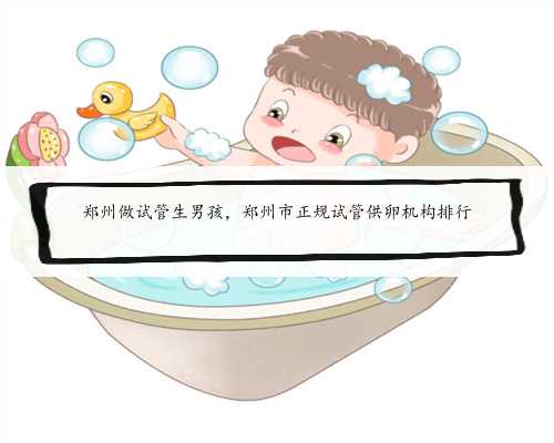 郑州做试管生男孩，郑州市正规试管供卵机构排行