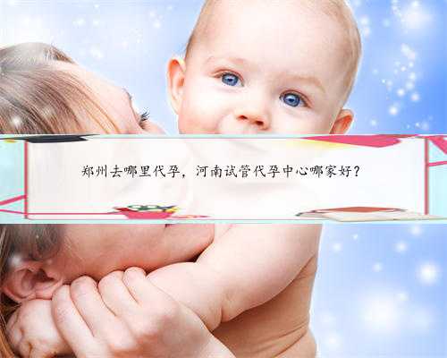 郑州去哪里代孕，河南试管代孕中心哪家好？