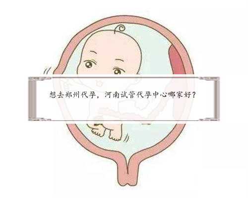 想去郑州代孕，河南试管代孕中心哪家好？