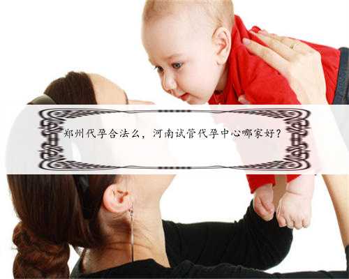 郑州代孕合法么，河南试管代孕中心哪家好？