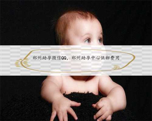 郑州助孕微信QQ，郑州助孕中心供卵费用