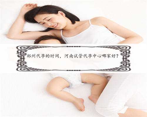 郑州代孕的时间，河南试管代孕中心哪家好？