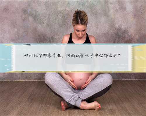 郑州代孕哪家专业，河南试管代孕中心哪家好？