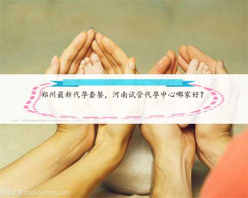 郑州最新代孕套餐，河南试管代孕中心哪家好？