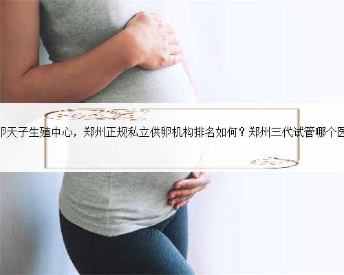 郑州供卵天子生殖中心，郑州正规私立供卵机构排名如何？郑州三代试管哪个医