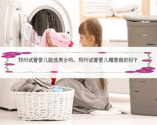 郑州试管婴儿能选男女吗，郑州试管婴儿哪里做的好？