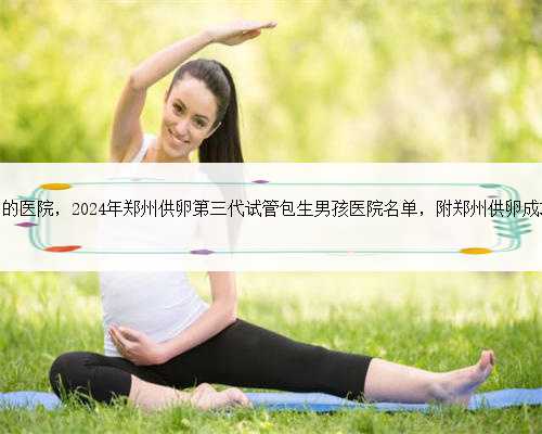 <b>郑州能供卵的医院，2024年郑州供卵第三代试管包生男孩医院名单，附郑州供卵</b>