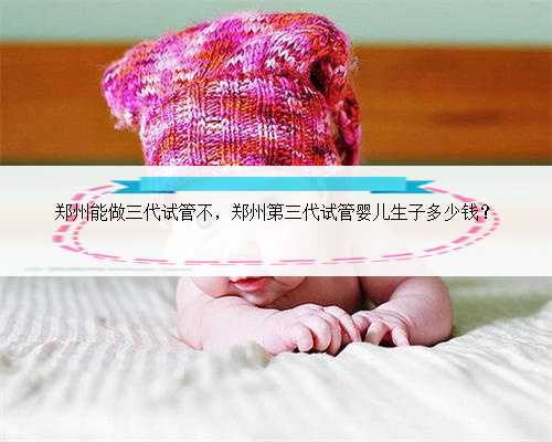 郑州能做三代试管不，郑州第三代试管婴儿生子多少钱？