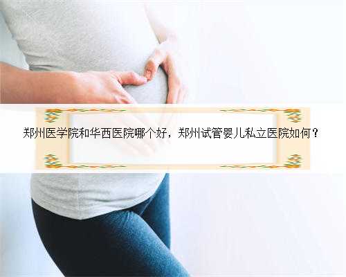 郑州医学院和华西医院哪个好，郑州试管婴儿私立医院如何？
