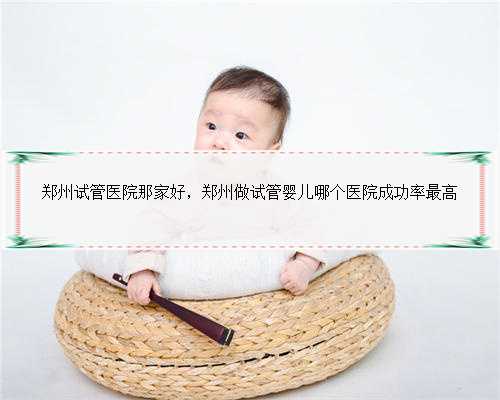 郑州试管医院那家好，郑州做试管婴儿哪个医院成功率最高