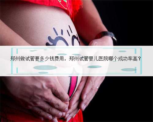 郑州做试管要多少钱费用，郑州试管婴儿医院哪个成功率高？