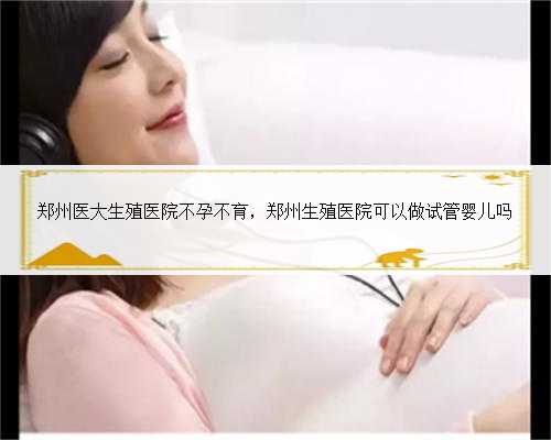 郑州医大生殖医院不孕不育，郑州生殖医院可以做试管婴儿吗