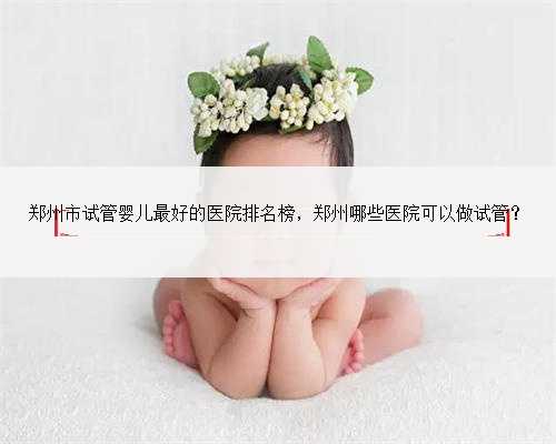 郑州市试管婴儿最好的医院排名榜，郑州哪些医院可以做试管？