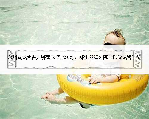 郑州做试管婴儿哪家医院比较好，郑州陇海医院可以做试管吗？