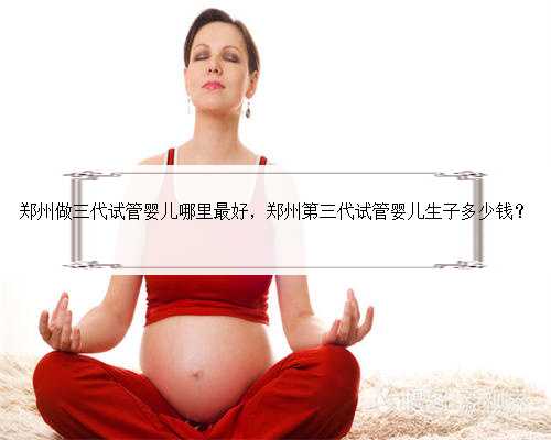 郑州做三代试管婴儿哪里最好，郑州第三代试管婴儿生子多少钱？