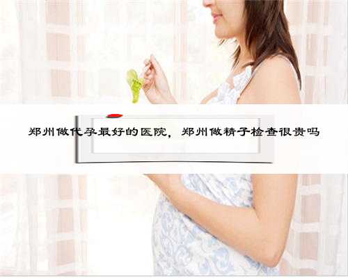 郑州做代孕最好的医院，郑州做精子检查很贵吗