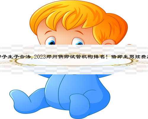 郑州借卵子生子合法,2023郑州供卵试管机构排名！借卵生男孩费用一览？