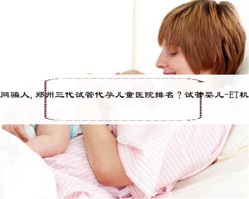 河南代孕网骗人,郑州三代试管代孕儿童医院排名？试管婴儿-ET机构列表？