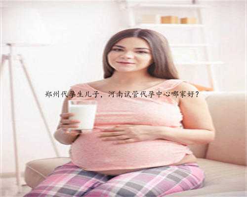 郑州代孕生儿子，河南试管代孕中心哪家好？