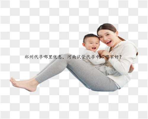 郑州代孕哪里优惠，河南试管代孕中心哪家好？