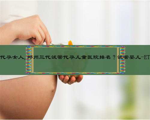 河南那里有代孕女人,郑州三代试管代孕儿童医院排名？试管婴儿-ET机构列表？