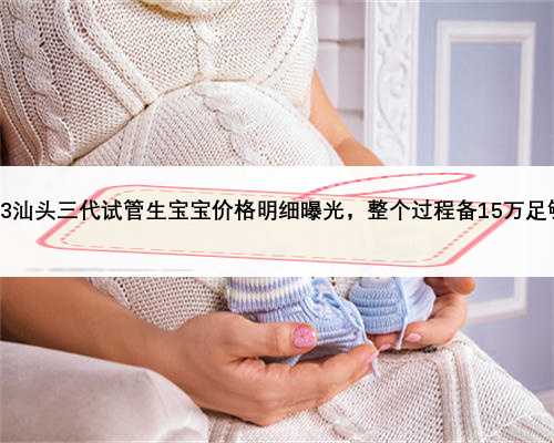 2023汕头三代试管生宝宝价格明细曝光，整个过程备15万足够了