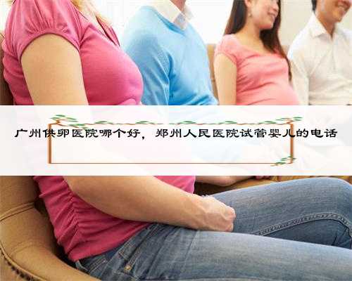 广州供卵医院哪个好，郑州人民医院试管婴儿的电话