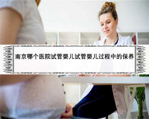 南京哪个医院试管婴儿试管婴儿过程中的保养