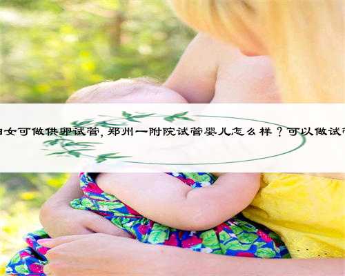 郑州60岁妇女可做供卵试管,郑州一附院试管婴儿怎么样？可以做试管成功吗？