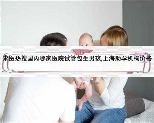 求医热搜国内哪家医院试管包生男孩,上海助孕机构价格